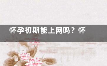 怀孕初期能上网吗？怀孕初期防辐射方法 孕妇怀孕初期有必要穿防辐拿景课射的衣服吗